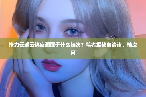 格力云逸云锦空调属于什么档次？笔者揭秘自清洁、档次高