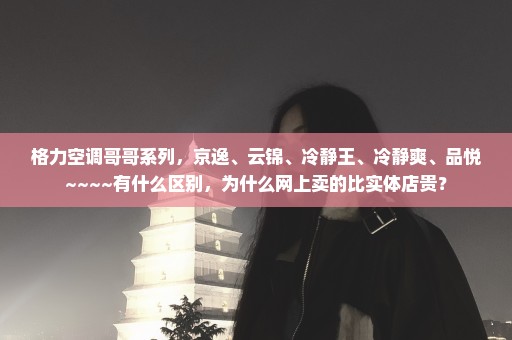 格力空调哥哥系列，京逸、云锦、冷静王、冷静爽、品悦~~~~有什么区别，为什么网上卖的比实体店贵？