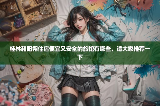 桂林和阳朔住宿便宜又安全的旅馆有哪些，请大家推荐一下