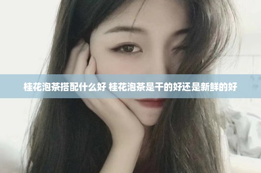 桂花泡茶搭配什么好 桂花泡茶是干的好还是新鲜的好