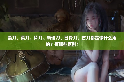 桑刀、菜刀、片刀、斩切刀、日骨刀、古刀都是做什么用的？有哪些区别?