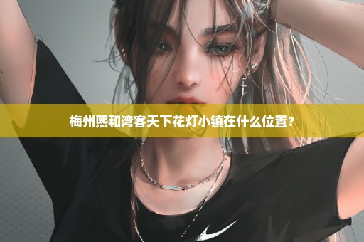 梅州熙和湾客天下花灯小镇在什么位置？