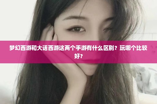 梦幻西游和大话西游这两个手游有什么区别？玩哪个比较好？