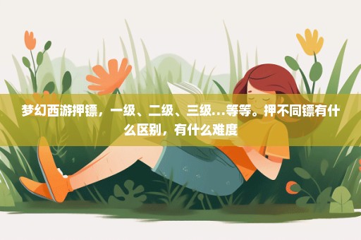 梦幻西游押镖，一级、二级、三级…等等。押不同镖有什么区别，有什么难度