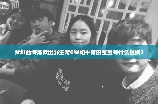 梦幻西游炼妖出野生宠0级和平常的宝宝有什么区别？