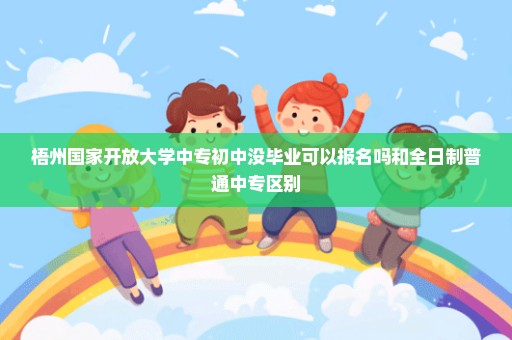 梧州国家开放大学中专初中没毕业可以报名吗和全日制普通中专区别