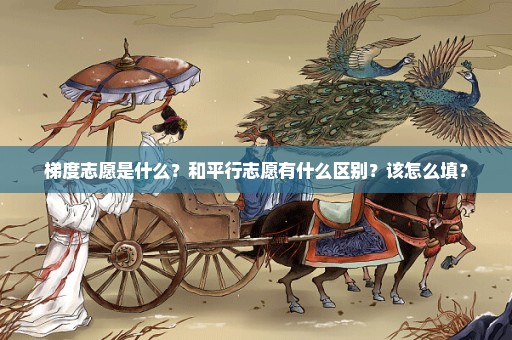 梯度志愿是什么？和平行志愿有什么区别？该怎么填？