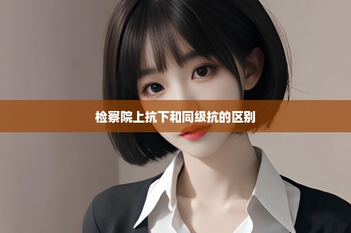 检察院上抗下和同级抗的区别