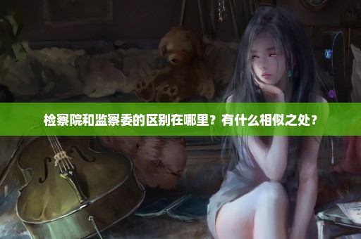 检察院和监察委的区别在哪里？有什么相似之处？