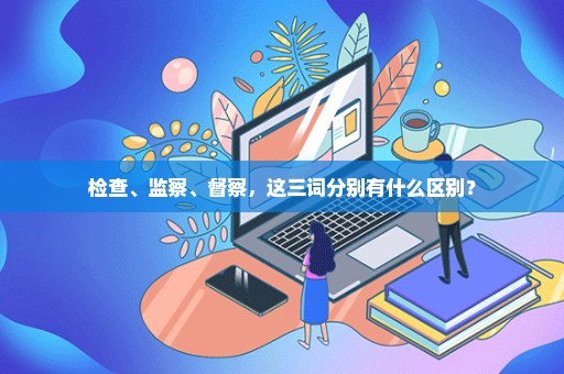 检查、监察、督察，这三词分别有什么区别？