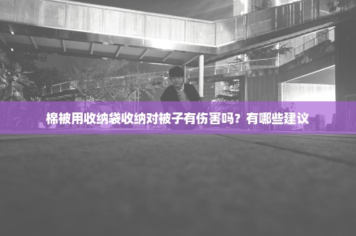 棉被用收纳袋收纳对被子有伤害吗？有哪些建议