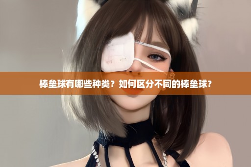 棒垒球有哪些种类？如何区分不同的棒垒球？