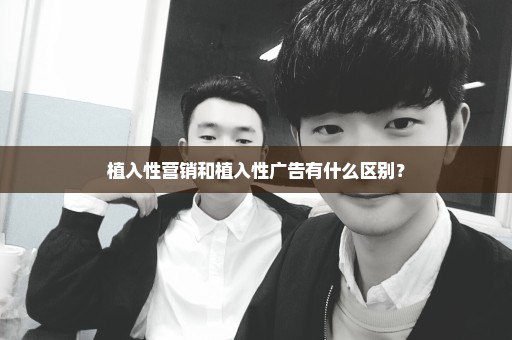 植入性营销和植入性广告有什么区别？