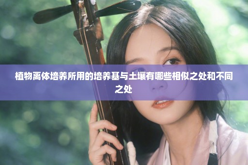 植物离体培养所用的培养基与土壤有哪些相似之处和不同之处