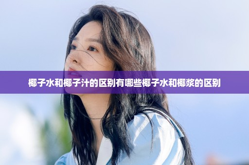 椰子水和椰子汁的区别有哪些椰子水和椰浆的区别