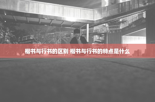 楷书与行书的区别 楷书与行书的特点是什么