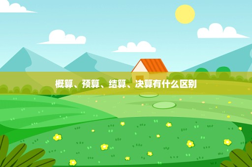 概算、预算、结算、决算有什么区别