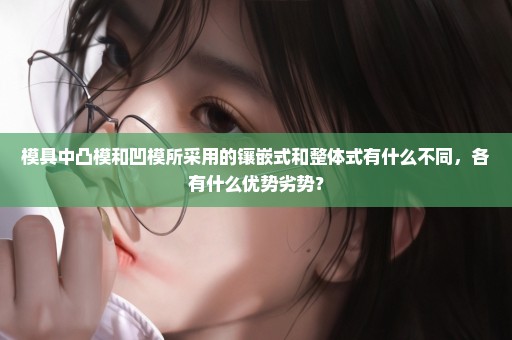 模具中凸模和凹模所采用的镶嵌式和整体式有什么不同，各有什么优势劣势？