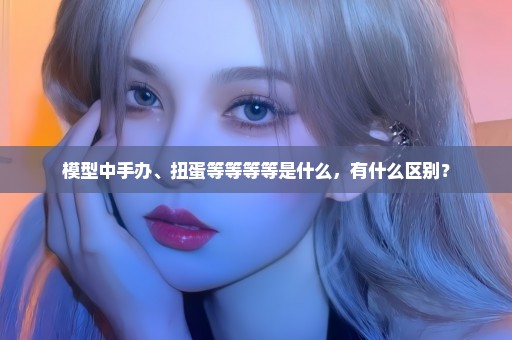 模型中手办、扭蛋等等等等是什么，有什么区别？