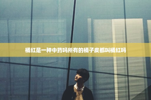 橘红是一种中药吗所有的橘子皮都叫橘红吗