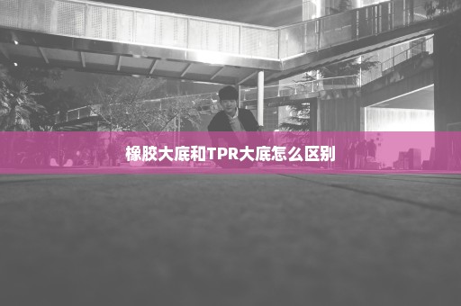 橡胶大底和TPR大底怎么区别