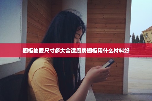 橱柜抽屉尺寸多大合适厨房橱柜用什么材料好