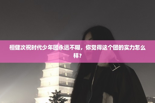 檀健次祝时代少年团永远不糊，你觉得这个团的实力怎么样？