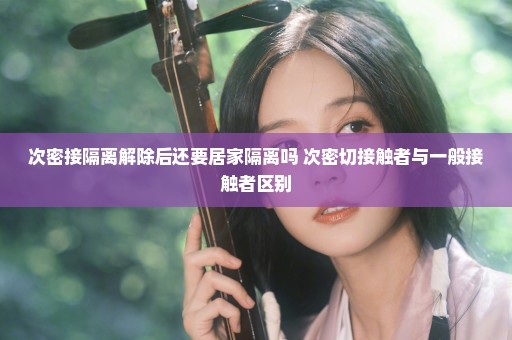 次密接隔离解除后还要居家隔离吗 次密切接触者与一般接触者区别