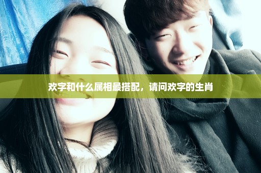 欢字和什么属相最搭配，请问欢字的生肖