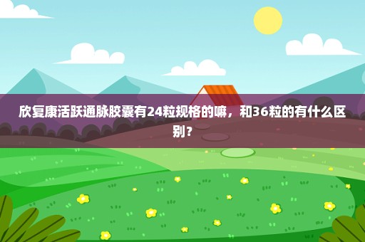 欣复康活跃通脉胶囊有24粒规格的嘛，和36粒的有什么区别？