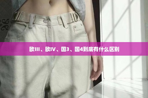 欧Ⅲ、欧Ⅳ、国3、国4到底有什么区别