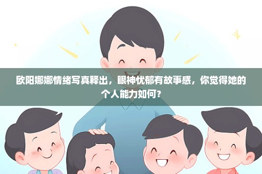 欧阳娜娜情绪写真释出，眼神忧郁有故事感，你觉得她的个人能力如何？