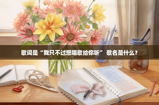 歌词是“我只不过想唱歌给你听” 歌名是什么？