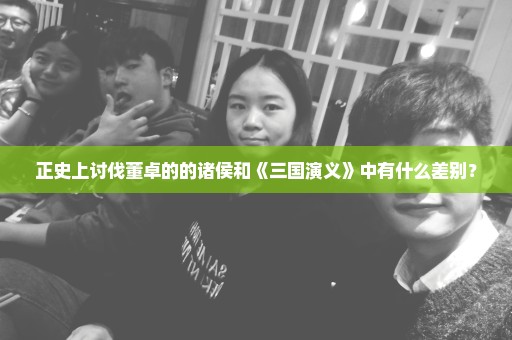 正史上讨伐董卓的的诸侯和《三国演义》中有什么差别？