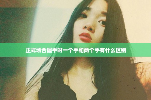 正式场合握手时一个手和两个手有什么区别