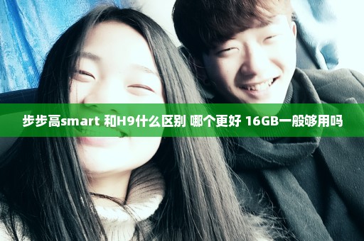 步步高smart 和H9什么区别 哪个更好 16GB一般够用吗