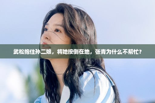 武松抱住孙二娘，将她按倒在地，张青为什么不帮忙？
