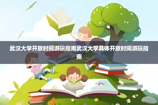 武汉大学开放时间游玩指南武汉大学具体开放时间游玩指南