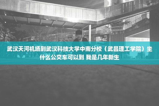 武汉天河机场到武汉科技大学中南分校（武昌理工学院）坐什么公交车可以到 我是几年新生