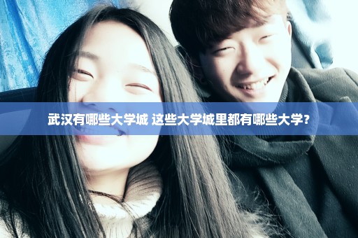 武汉有哪些大学城 这些大学城里都有哪些大学？