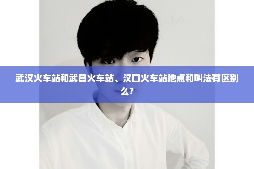 武汉火车站和武昌火车站、汉口火车站地点和叫法有区别么？