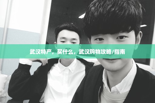 武汉特产，买什么，武汉购物攻略/指南