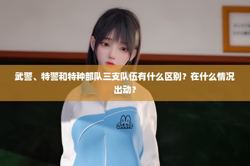 武警、特警和特种部队三支队伍有什么区别？在什么情况出动？