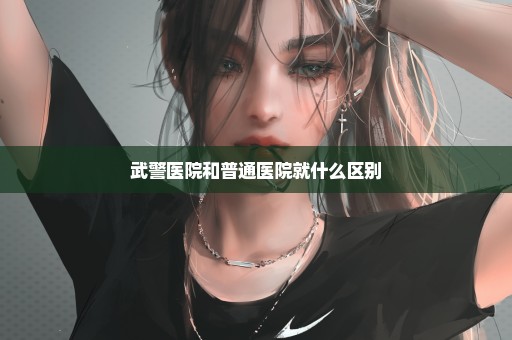 武警医院和普通医院就什么区别