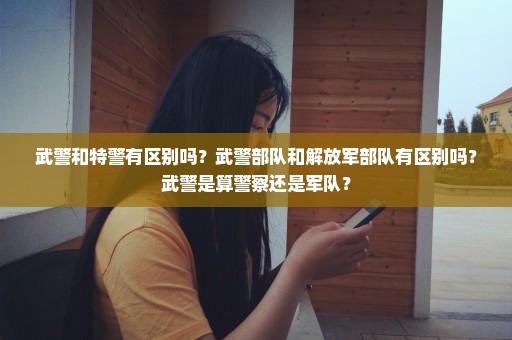 武警和特警有区别吗？武警部队和解放军部队有区别吗？武警是算警察还是军队？