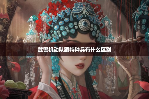 武警机动队跟特种兵有什么区别