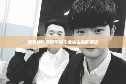 武警特种警察学院毕业生去向和待遇