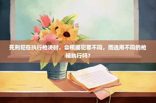 死刑犯在执行枪决时，会根据犯罪不同，而选用不同的枪械执行吗？