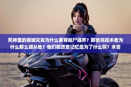 死神里的银城究竟为什么要背叛尸魂界？那些完现术者为什么那么顺从他？他们都改变记忆是为了什么啊？求答