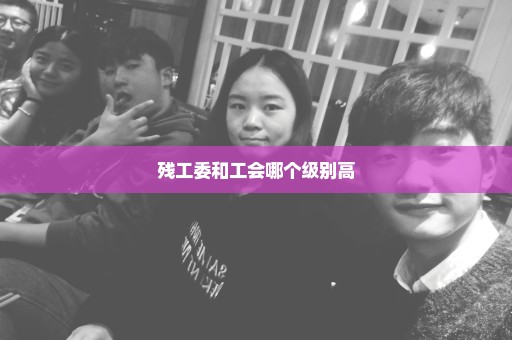 残工委和工会哪个级别高